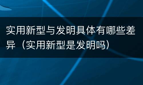 实用新型与发明具体有哪些差异（实用新型是发明吗）