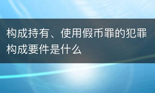 构成持有、使用假币罪的犯罪构成要件是什么