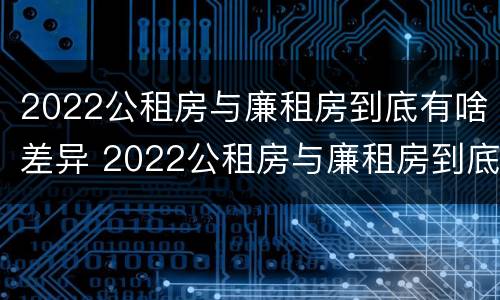 2022公租房与廉租房到底有啥差异 2022公租房与廉租房到底有啥差异呢