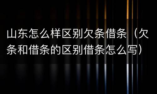 山东怎么样区别欠条借条（欠条和借条的区别借条怎么写）