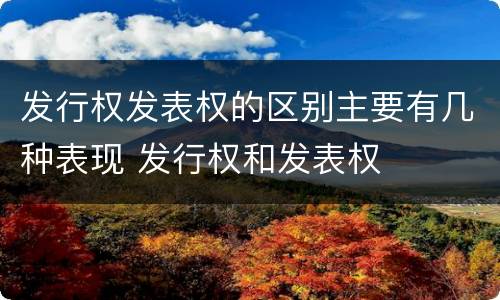 发行权发表权的区别主要有几种表现 发行权和发表权