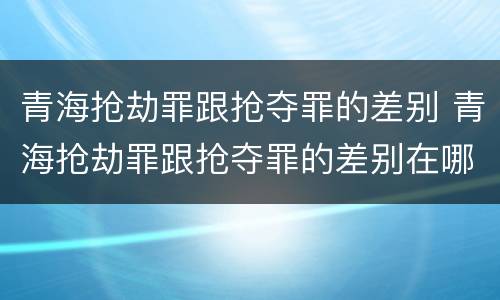 青海抢劫罪跟抢夺罪的差别 青海抢劫罪跟抢夺罪的差别在哪