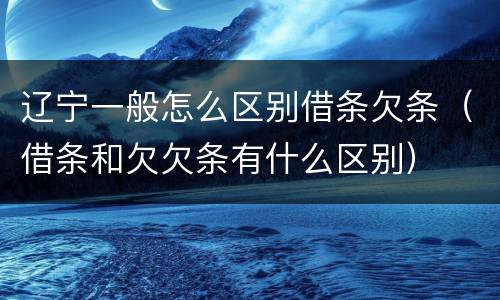 辽宁一般怎么区别借条欠条（借条和欠欠条有什么区别）