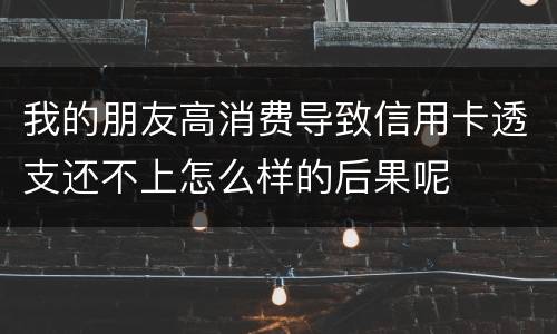 我的朋友高消费导致信用卡透支还不上怎么样的后果呢