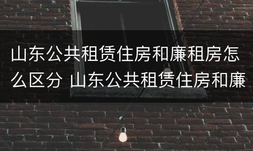 山东公共租赁住房和廉租房怎么区分 山东公共租赁住房和廉租房怎么区分的