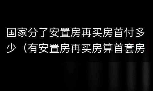 国家分了安置房再买房首付多少（有安置房再买房算首套房吗）
