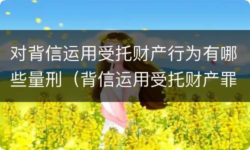 对背信运用受托财产行为有哪些量刑（背信运用受托财产罪的犯罪主体包括）