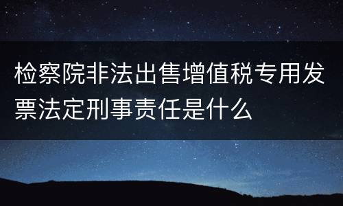 检察院非法出售增值税专用发票法定刑事责任是什么