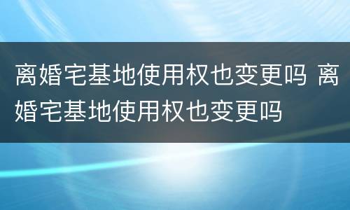 离婚宅基地使用权也变更吗 离婚宅基地使用权也变更吗