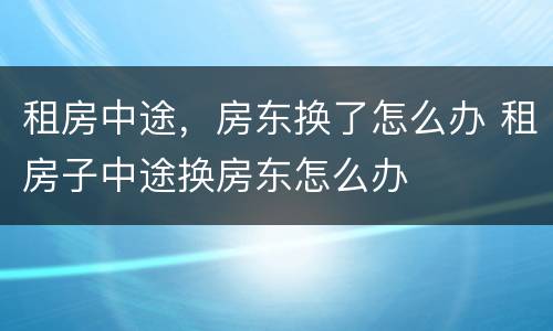 租房中途，房东换了怎么办 租房子中途换房东怎么办
