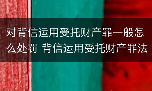 对背信运用受托财产罪一般怎么处罚 背信运用受托财产罪法条