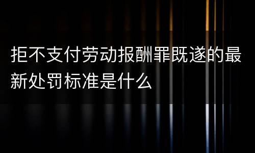 拒不支付劳动报酬罪既遂的最新处罚标准是什么