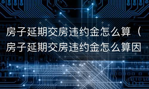 房子延期交房违约金怎么算（房子延期交房违约金怎么算因为疫情防控是理由吗）