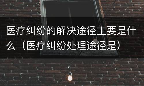 医疗纠纷的解决途径主要是什么（医疗纠纷处理途径是）