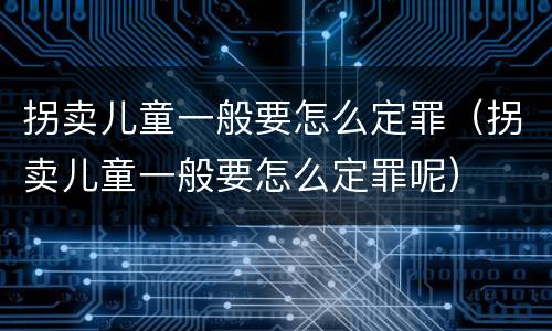 拐卖儿童一般要怎么定罪（拐卖儿童一般要怎么定罪呢）