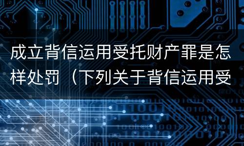 成立背信运用受托财产罪是怎样处罚（下列关于背信运用受托财产罪的说法中正确的是）