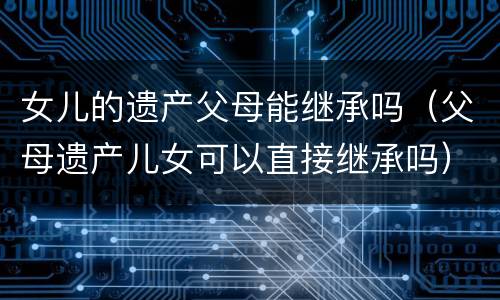 女儿的遗产父母能继承吗（父母遗产儿女可以直接继承吗）