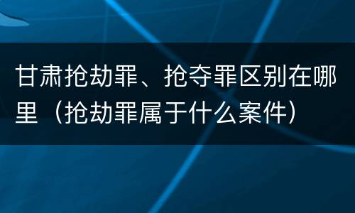 甘肃抢劫罪、抢夺罪区别在哪里（抢劫罪属于什么案件）