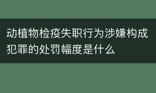 动植物检疫失职行为涉嫌构成犯罪的处罚幅度是什么