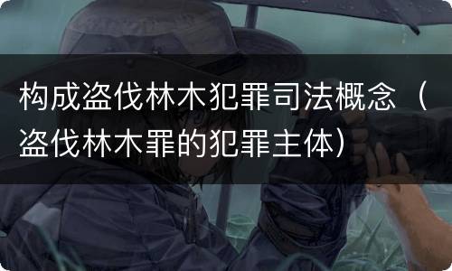 构成盗伐林木犯罪司法概念（盗伐林木罪的犯罪主体）