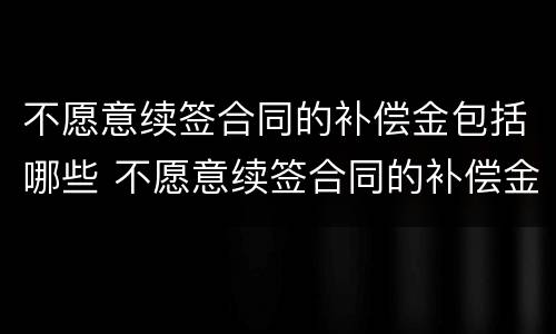 不愿意续签合同的补偿金包括哪些 不愿意续签合同的补偿金包括哪些费用