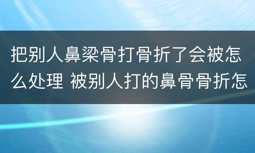 把别人鼻梁骨打骨折了会被怎么处理 被别人打的鼻骨骨折怎么判