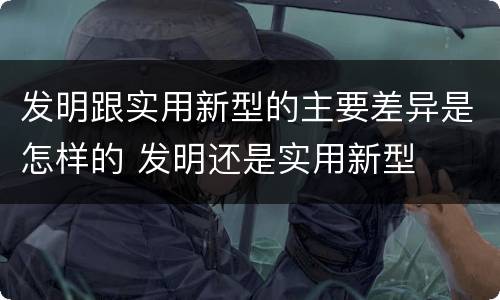 发明跟实用新型的主要差异是怎样的 发明还是实用新型