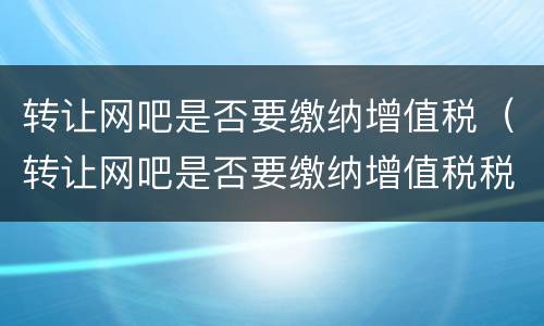 转让网吧是否要缴纳增值税（转让网吧是否要缴纳增值税税率）