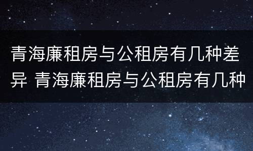 青海廉租房与公租房有几种差异 青海廉租房与公租房有几种差异情况