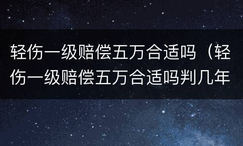 轻伤一级赔偿五万合适吗（轻伤一级赔偿五万合适吗判几年）