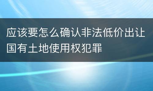 应该要怎么确认非法低价出让国有土地使用权犯罪