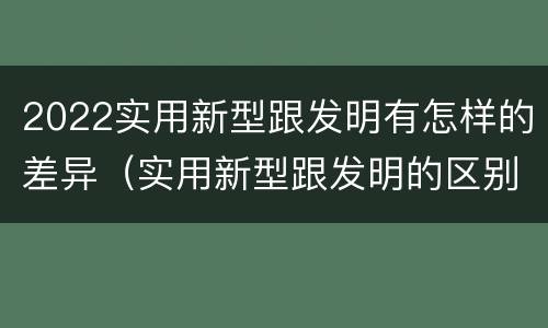 2022实用新型跟发明有怎样的差异（实用新型跟发明的区别）
