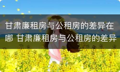 甘肃廉租房与公租房的差异在哪 甘肃廉租房与公租房的差异在哪查