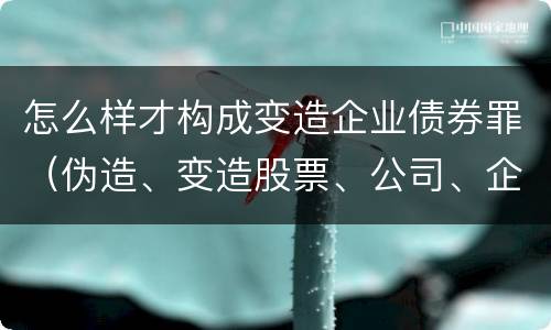 怎么样才构成变造企业债券罪（伪造、变造股票、公司、企业债券罪）