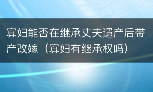 寡妇能否在继承丈夫遗产后带产改嫁（寡妇有继承权吗）
