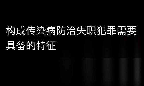 构成传染病防治失职犯罪需要具备的特征