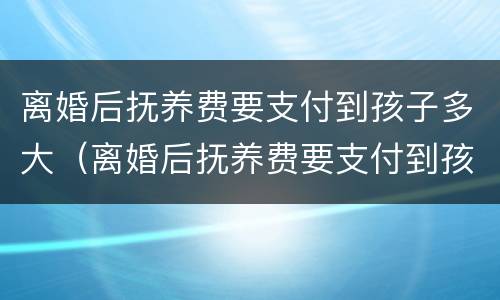 离婚后抚养费要支付到孩子多大（离婚后抚养费要支付到孩子多大才能拿到）