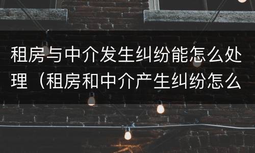 租房与中介发生纠纷能怎么处理（租房和中介产生纠纷怎么办）