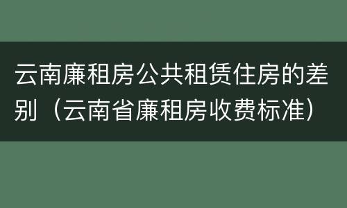 云南廉租房公共租赁住房的差别（云南省廉租房收费标准）