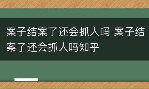 案子结案了还会抓人吗 案子结案了还会抓人吗知乎