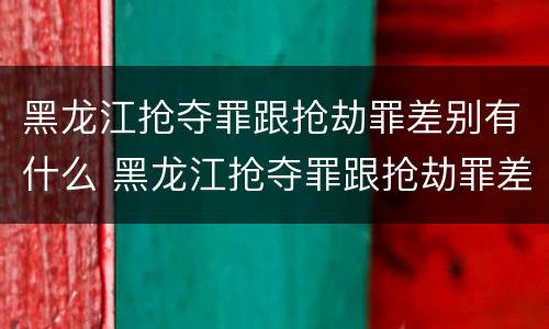 黑龙江抢夺罪跟抢劫罪差别有什么 黑龙江抢夺罪跟抢劫罪差别有什么意义