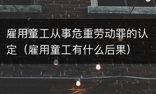 雇用童工从事危重劳动罪的认定（雇用童工有什么后果）