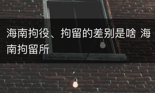 海南拘役、拘留的差别是啥 海南拘留所