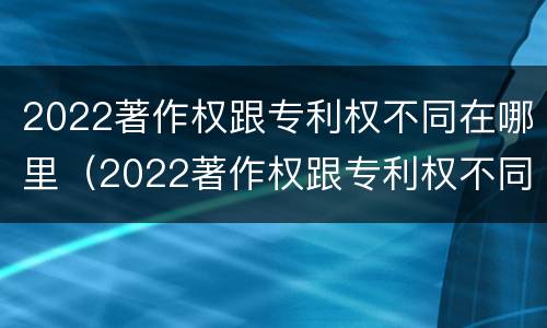 2022著作权跟专利权不同在哪里（2022著作权跟专利权不同在哪里可以查到）