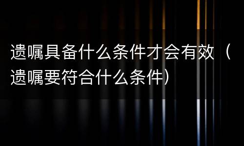 遗嘱具备什么条件才会有效（遗嘱要符合什么条件）