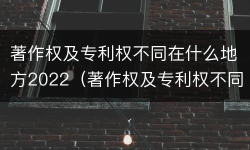 著作权及专利权不同在什么地方2022（著作权及专利权不同在什么地方2022年的）