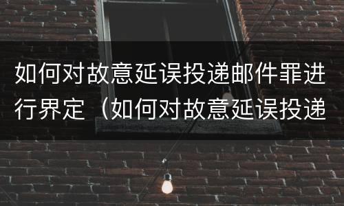 如何对故意延误投递邮件罪进行界定（如何对故意延误投递邮件罪进行界定处罚）