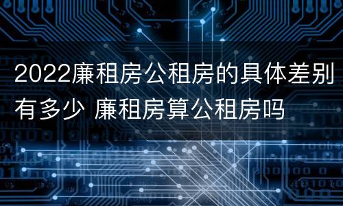 2022廉租房公租房的具体差别有多少 廉租房算公租房吗