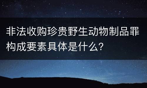 非法收购珍贵野生动物制品罪构成要素具体是什么？