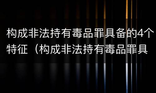 构成非法持有毒品罪具备的4个特征（构成非法持有毒品罪具备的4个特征是什么）